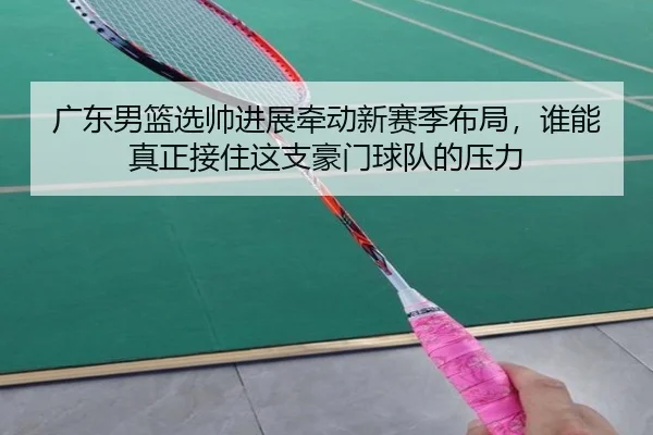广东男篮选帅进展牵动新赛季布局，谁能真正接住这支豪门球队的压力