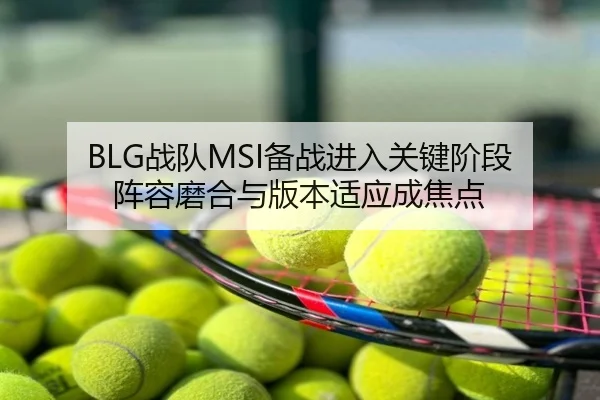 BLG战队MSI备战进入关键阶段 阵容磨合与版本适应成焦点